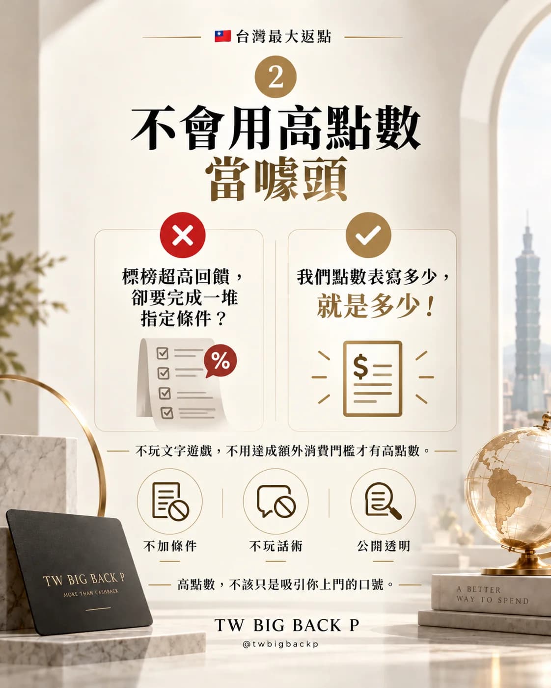 二、不會用高點數當噱頭。有的標榜超高回饋，卻要完成一堆指定條件；我們點數表寫多少，就是多少！不玩文字遊戲，不用達成額外消費門檻才有高點數：不加條件、不玩話術、公開透明。高點數，不該只是吸引你上門的口號。